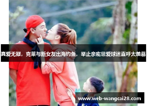 真爱无疑，克莱与新女友出海钓鱼，举止亲密恩爱球迷直呼太羡慕